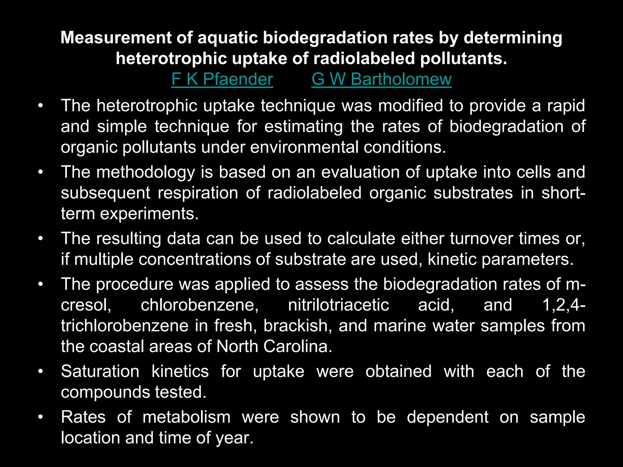 Measurement of aquatic biodegradation rates by determining
       heterotrophic uptake of radiolabeled pollutants.
             F K Pfaender and G W Bartholomew
• The heterotrophic uptake technique was modified to provide a rapid
  and simple technique for estimating the rates of biodegradation of
  organic pollutants under environmental conditions.
• The methodology is based on an evaluation of uptake into cells and
  subsequent respiration of radiolabeled organic substrates in short-
  term experiments.
• The resulting data can be used to calculate either turnover times or,
  if multiple concentrations of substrate are used, kinetic parameters.
• The procedure was applied to assess the biodegradation rates of m-
  cresol,     chlorobenzene,     nitrilotriacetic acid,     and   1,2,4-
  trichlorobenzene in fresh, brackish, and marine water samples from
  the coastal areas of North Carolina.
• Saturation kinetics for uptake were obtained with each of the
  compounds tested.
• Rates of metabolism were shown to be dependent on sample
  location and time of year.
 