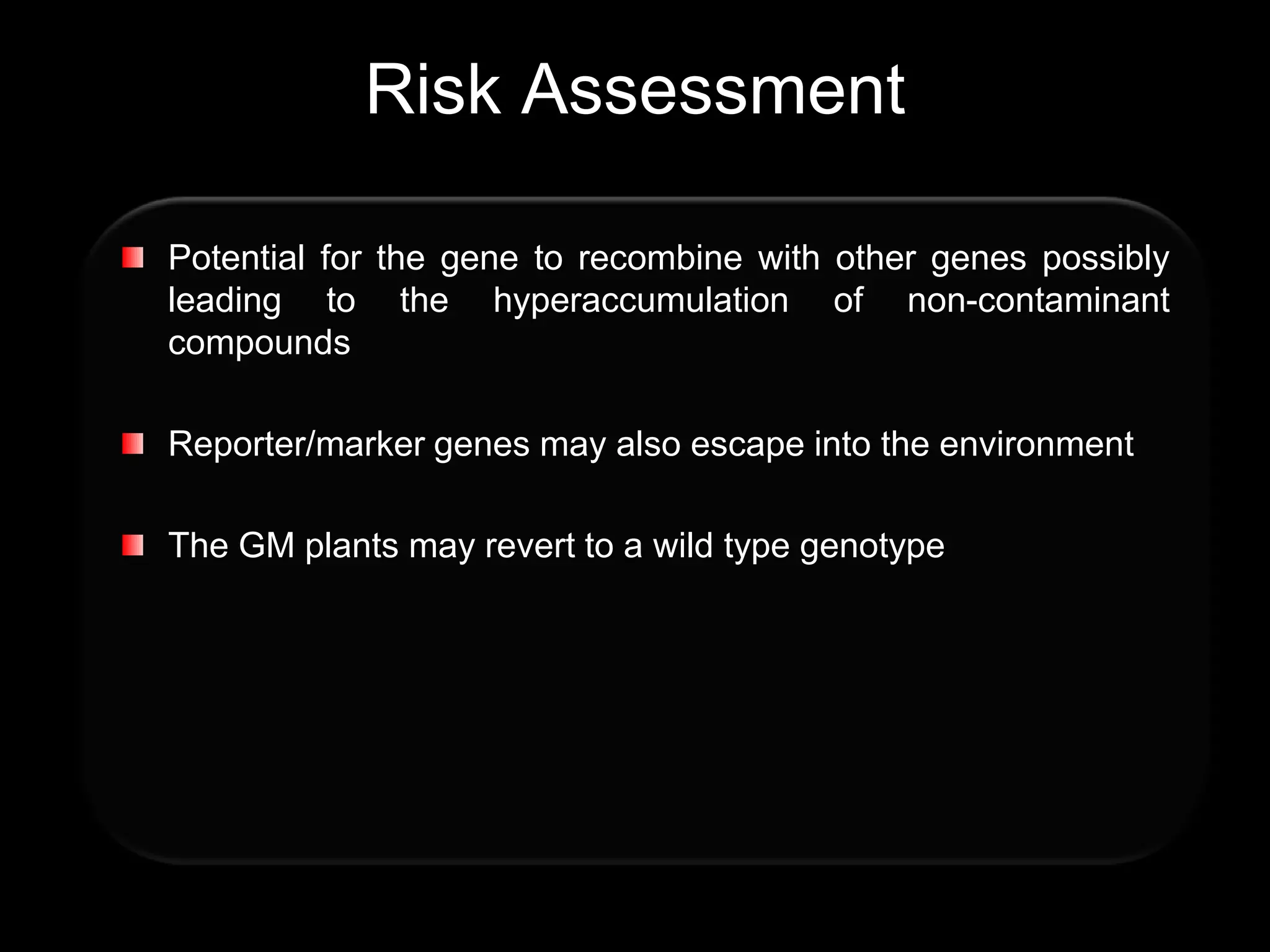 Risk Assessment

Potential for the gene to recombine with other genes possibly
leading to the hyperaccumulation of non-contaminant
compounds

Reporter/marker genes may also escape into the environment

The GM plants may revert to a wild type genotype
 