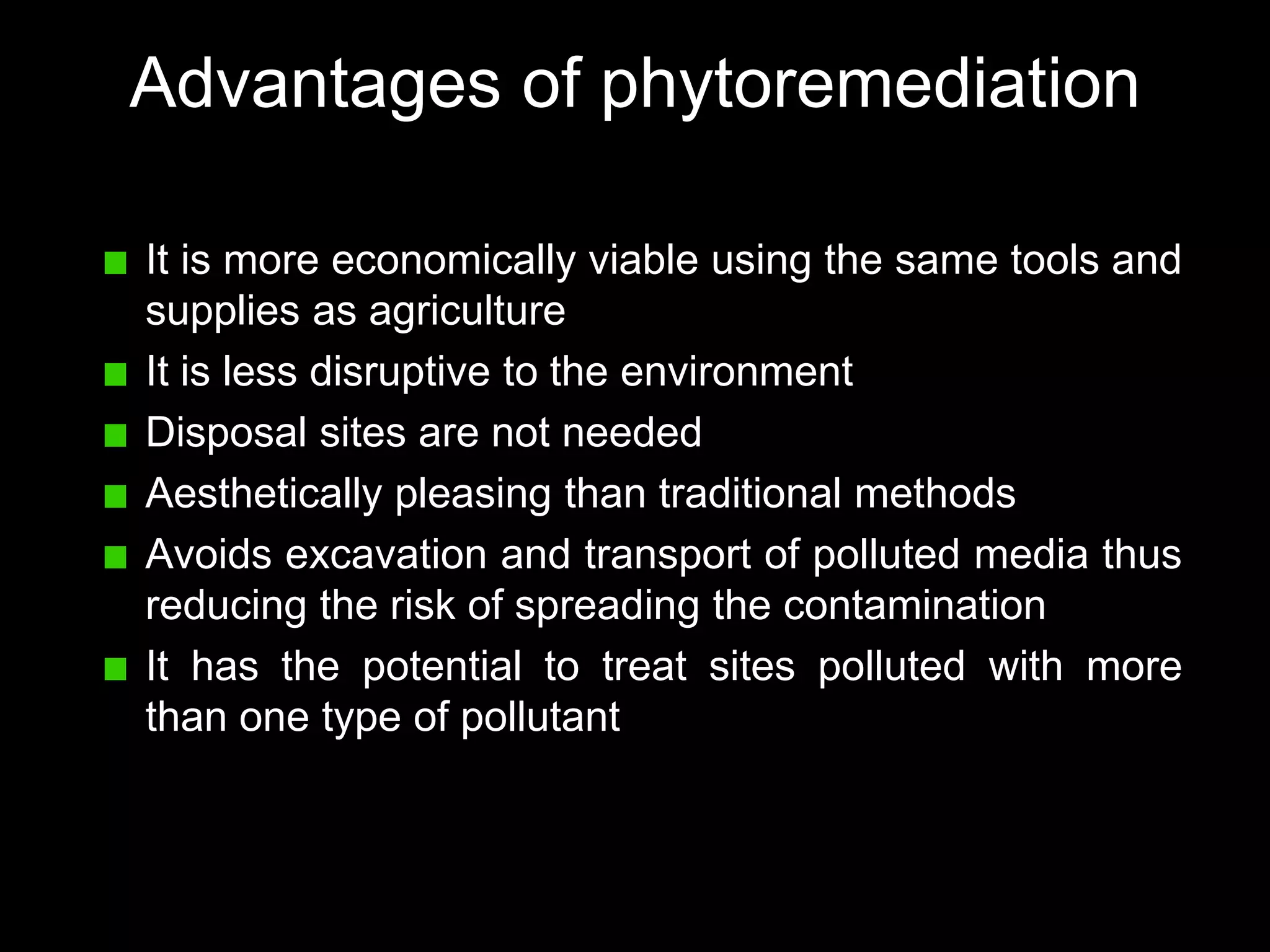 Advantages of phytoremediation

It is more economically viable using the same tools and
supplies as agriculture
It is less disruptive to the environment
Disposal sites are not needed
Aesthetically pleasing than traditional methods
Avoids excavation and transport of polluted media thus
reducing the risk of spreading the contamination
It has the potential to treat sites polluted with more
than one type of pollutant
 