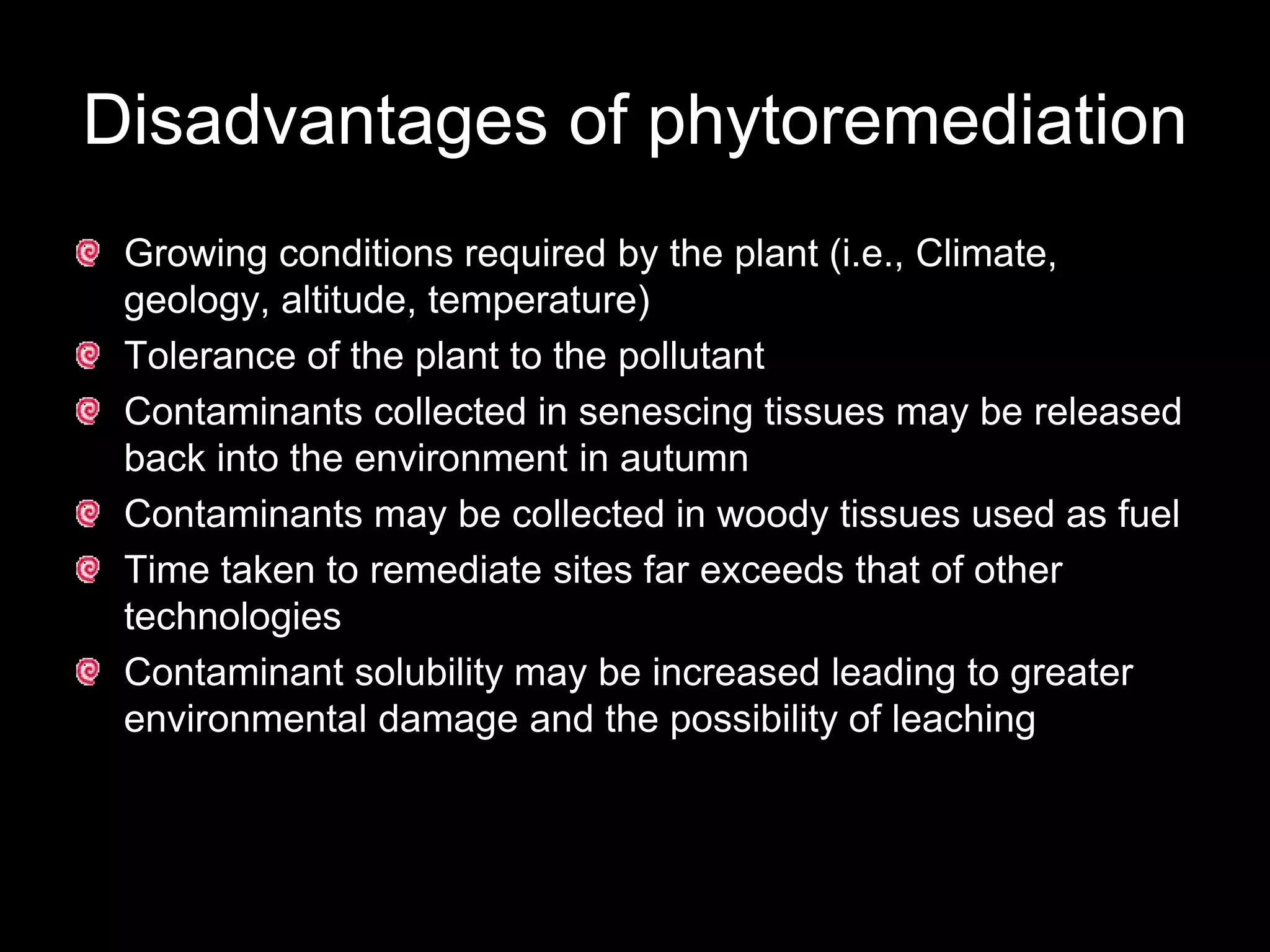 Disadvantages of phytoremediation
 Growing conditions required by the plant (i.e., Climate,
 geology, altitude, temperature)
 Tolerance of the plant to the pollutant
 Contaminants collected in senescing tissues may be released
 back into the environment in autumn
 Contaminants may be collected in woody tissues used as fuel
 Time taken to remediate sites far exceeds that of other
 technologies
 Contaminant solubility may be increased leading to greater
 environmental damage and the possibility of leaching
 