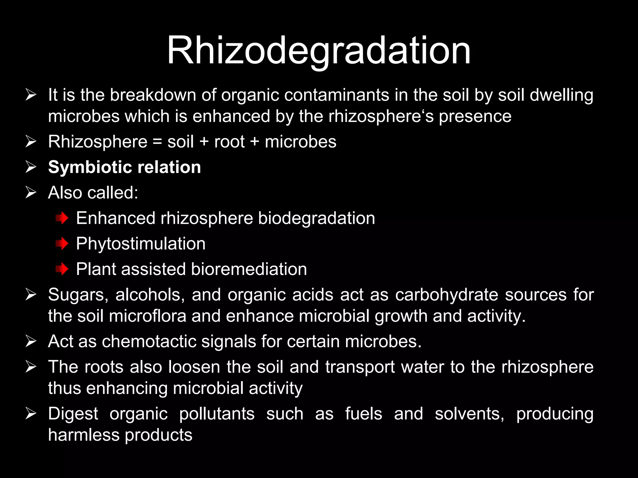 Rhizodegradation
 It is the breakdown of organic contaminants in the soil by soil dwelling
  microbes which is enhanced by the rhizosphere‘s presence
 Rhizosphere = soil + root + microbes
 Symbiotic relation
 Also called:
       Enhanced rhizosphere biodegradation
       Phytostimulation
       Plant assisted bioremediation
 Sugars, alcohols, and organic acids act as carbohydrate sources for
  the soil microflora and enhance microbial growth and activity.
 Act as chemotactic signals for certain microbes.
 The roots also loosen the soil and transport water to the rhizosphere
  thus enhancing microbial activity
 Digest organic pollutants such as fuels and solvents, producing
  harmless products
 
