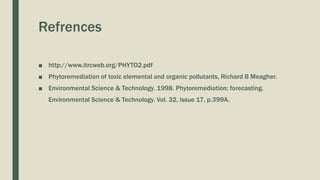 Refrences
■ http://www.itrcweb.org/PHYTO2.pdf
■ Phytoremediation of toxic elemental and organic pollutants, Richard B Meagher.
■ Environmental Science & Technology. 1998. Phytoremediation; forecasting.
Environmental Science & Technology. Vol. 32, issue 17, p.399A.
 