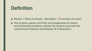 Definition
■ Phyton = Plant (in Greek) , Remediar = To remedy (in Latin)
■ Use of green plants and their microorganisms to reduce
environmental problems without the need to excavate the
contaminant material and dispose of it elsewhere.
 