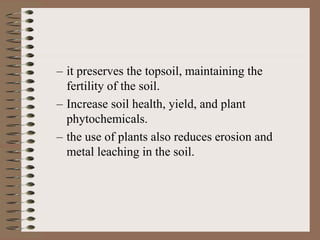 – it preserves the topsoil, maintaining the
fertility of the soil.
– Increase soil health, yield, and plant
phytochemicals.
– the use of plants also reduces erosion and
metal leaching in the soil.
 