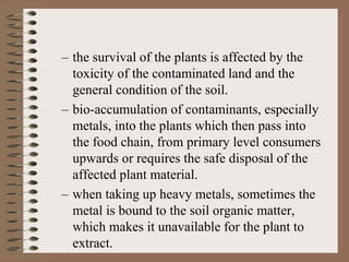 – the survival of the plants is affected by the
toxicity of the contaminated land and the
general condition of the soil.
– bio-accumulation of contaminants, especially
metals, into the plants which then pass into
the food chain, from primary level consumers
upwards or requires the safe disposal of the
affected plant material.
– when taking up heavy metals, sometimes the
metal is bound to the soil organic matter,
which makes it unavailable for the plant to
extract.
 