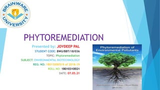 PHYTOREMEDIATION
Presented by: JOYDEEP PAL
STUDENT CODE: BWU/BBT/18/036
TOPIC: Phytoremediation
SUBJECT: ENVIRONMENTAL BIOTECHNOLOGY
REG: NO: 18013000519 of 2018-19
ROLL NO: 18010310021
DATE: 07.05.21
 