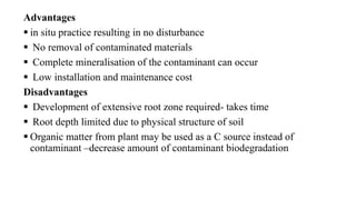 Advantages
 in situ practice resulting in no disturbance
 No removal of contaminated materials
 Complete mineralisation of the contaminant can occur
 Low installation and maintenance cost
Disadvantages
 Development of extensive root zone required- takes time
 Root depth limited due to physical structure of soil
 Organic matter from plant may be used as a C source instead of
contaminant –decrease amount of contaminant biodegradation
 