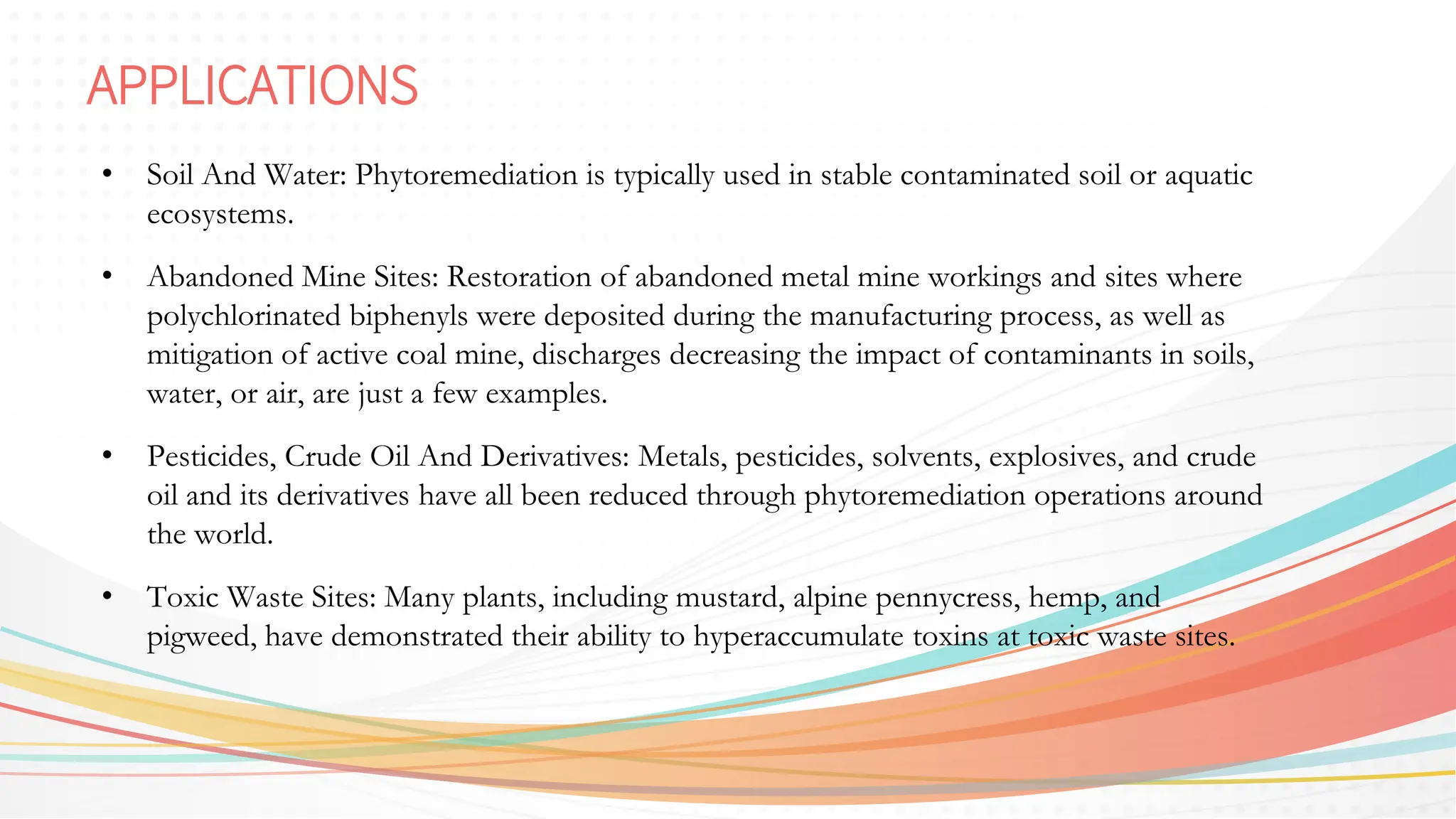 APPLICATIONS
• Soil And Water: Phytoremediation is typically used in stable contaminated soil or aquatic
ecosystems.
• Abandoned Mine Sites: Restoration of abandoned metal mine workings and sites where
polychlorinated biphenyls were deposited during the manufacturing process, as well as
mitigation of active coal mine, discharges decreasing the impact of contaminants in soils,
water, or air, are just a few examples.
• Pesticides, Crude Oil And Derivatives: Metals, pesticides, solvents, explosives, and crude
oil and its derivatives have all been reduced through phytoremediation operations around
the world.
• Toxic Waste Sites: Many plants, including mustard, alpine pennycress, hemp, and
pigweed, have demonstrated their ability to hyperaccumulate toxins at toxic waste sites.
 