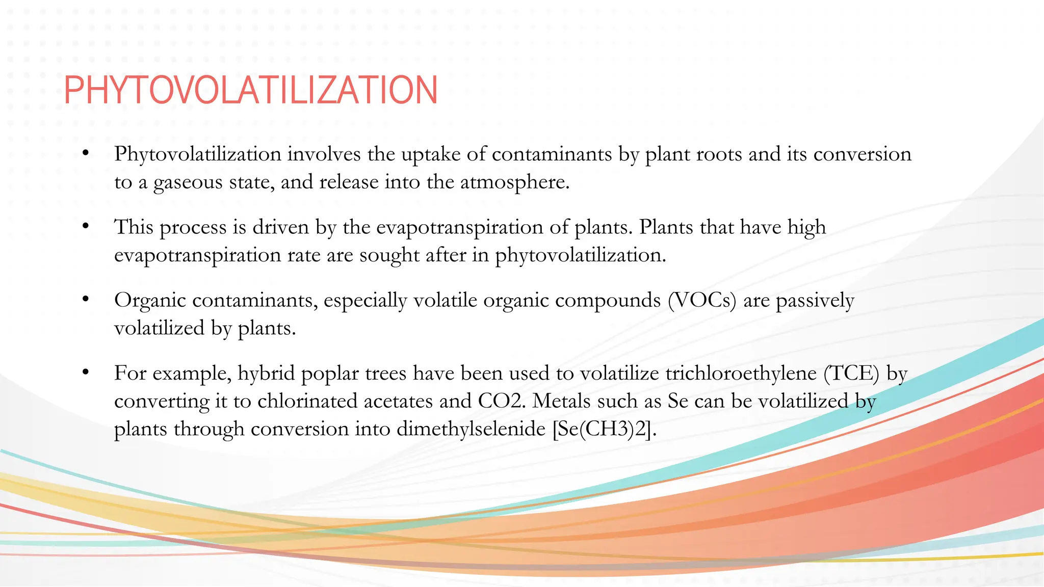 PHYTOVOLATILIZATION
• Phytovolatilization involves the uptake of contaminants by plant roots and its conversion
to a gaseous state, and release into the atmosphere.
• This process is driven by the evapotranspiration of plants. Plants that have high
evapotranspiration rate are sought after in phytovolatilization.
• Organic contaminants, especially volatile organic compounds (VOCs) are passively
volatilized by plants.
• For example, hybrid poplar trees have been used to volatilize trichloroethylene (TCE) by
converting it to chlorinated acetates and CO2. Metals such as Se can be volatilized by
plants through conversion into dimethylselenide [Se(CH3)2].
 