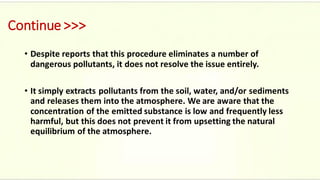 Continue >>>
• Despite reports that this procedure eliminates a number of
dangerous pollutants, it does not resolve the issue entirely.
• It simply extracts pollutants from the soil, water, and/or sediments
and releases them into the atmosphere. We are aware that the
concentration of the emitted substance is low and frequently less
harmful, but this does not prevent it from upsetting the natural
equilibrium of the atmosphere.
 