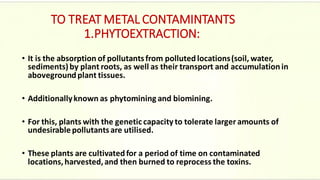 TO TREAT METAL CONTAMINTANTS
1.PHYTOEXTRACTION:
• It is the absorption of pollutantsfrom pollutedlocations(soil, water,
sediments)by plant roots, as well as their transport and accumulationin
abovegroundplant tissues.
• Additionallyknown as phytomining and biomining.
• For this, plants with the genetic capacity to tolerate larger amounts of
undesirable pollutantsare utilised.
• These plants are cultivatedfor a period of time on contaminated
locations,harvested,and then burned to reprocess the toxins.
 