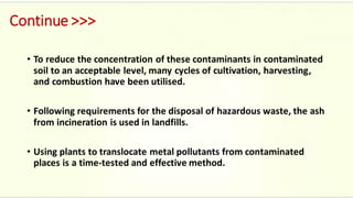 Continue >>>
• To reduce the concentration of these contaminants in contaminated
soil to an acceptable level, many cycles of cultivation, harvesting,
and combustion have been utilised.
• Following requirements for the disposal of hazardous waste, the ash
from incineration is used in landfills.
• Using plants to translocate metal pollutants from contaminated
places is a time-tested and effective method.
 