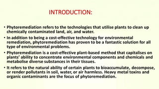 INTRODUCTION:
• Phytoremediation refers to the technologies that utilise plants to clean up
chemically contaminated land, air, and water.
• In addition to being a cost-effective technology for environmental
remediation, phytoremediation has proven to be a fantastic solution for all
type of environmental problems.
• Phytoremediation is a cost-effective plant-based method that capitalises on
plants’ ability to concentrate environmental components and chemicals and
metabolise diverse substances in their tissues.
• It refers to the natural ability of certain plants to bioaccumulate, decompose,
or render pollutants in soil, water, or air harmless. Heavy metal toxins and
organic contaminants are the focus of phytoremediation.
 