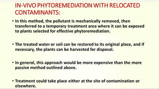 IN-VIVO PHYTOREMEDIATION WITH RELOCATED
CONTAMINANTS:
• In this method, the pollutant is mechanically removed, then
transferred to a temporary treatment area where it can be exposed
to plants selected for effective phytoremediation.
• The treated water or soil can be restored to its original place, and if
necessary, the plants can be harvested for disposal.
• In general, this approach would be more expensive than the more
passive method outlined above.
• Treatment could take place either at the site of contamination or
elsewhere.
 