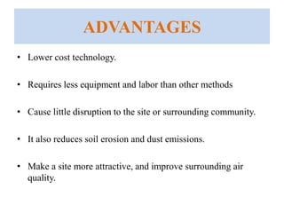 ADVANTAGES
• Lower cost technology.
• Requires less equipment and labor than other methods
• Cause little disruption to the site or surrounding community.
• It also reduces soil erosion and dust emissions.
• Make a site more attractive, and improve surrounding air
quality.
 