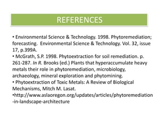 • Environmental Science & Technology. 1998. Phytoremediation;
forecasting. Environmental Science & Technology. Vol. 32, issue
17, p.399A.
• McGrath, S.P. 1998. Phytoextraction for soil remediation. p.
261-287. In R. Brooks (ed.) Plants that hyperaccumulate heavy
metals their role in phytoremediation, microbiology,
archaeology, mineral exploration and phytomining.
• Phytoextraction of Toxic Metals: A Review of Biological
Mechanisms, Mitch M. Lasat.
•http://www.aslaoregon.org/updates/articles/phytoremediation
-in-landscape-architecture
REFERENCES
 