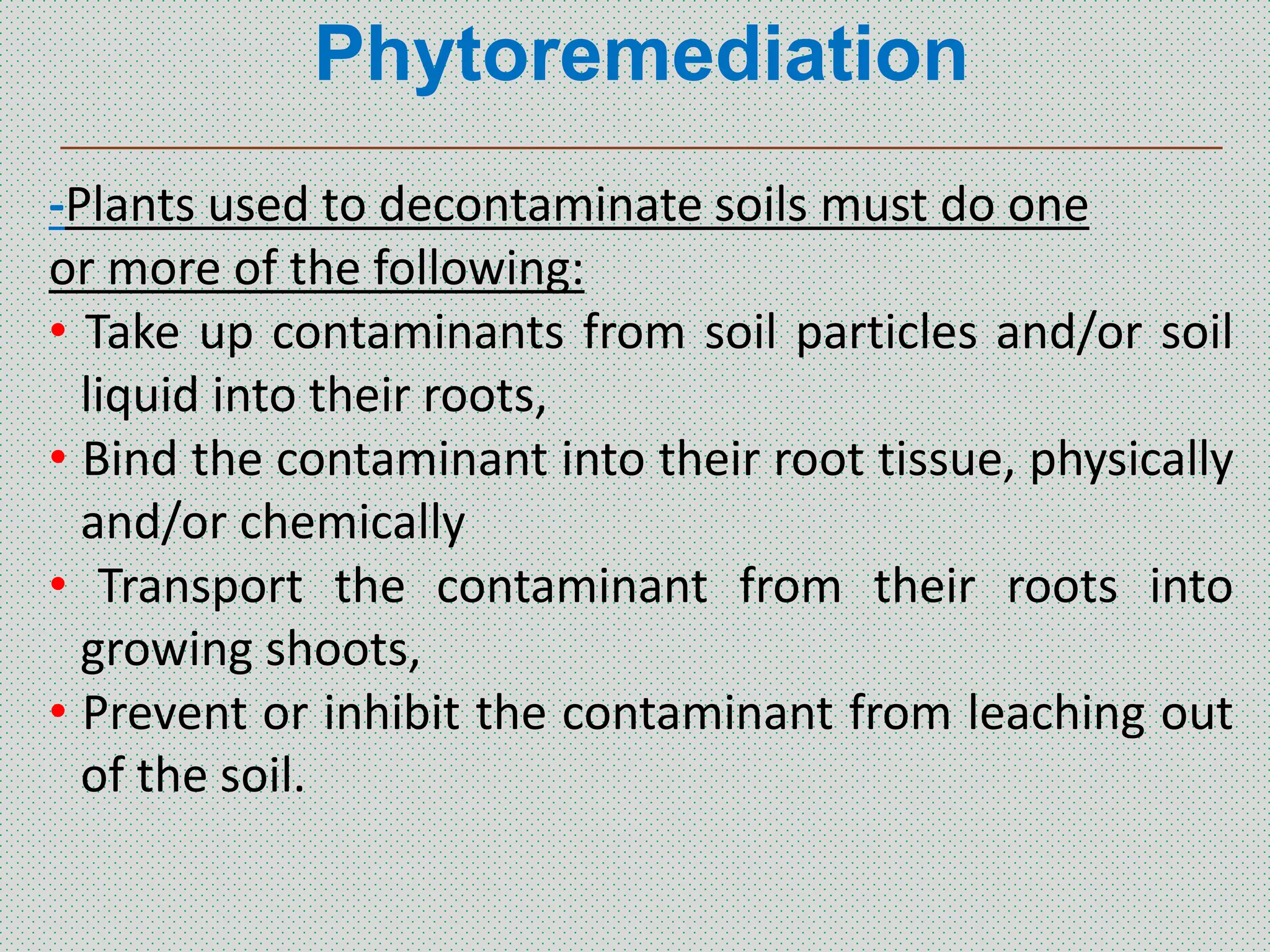 Phytoremediation
_______________________________________________
-Plants used to decontaminate soils must do one
or more of the following:
• Take up contaminants from soil particles and/or soil
liquid into their roots,
• Bind the contaminant into their root tissue, physically
and/or chemically
• Transport the contaminant from their roots into
growing shoots,
• Prevent or inhibit the contaminant from leaching out
of the soil.
 