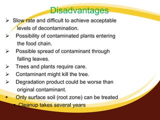 Disadvantages
 Slow rate and difficult to achieve acceptable
levels of decontamination.
 Possibility of contaminated plants entering
the food chain.
 Possible spread of contaminant through
falling leaves.
 Trees and plants require care.
 Contaminant might kill the tree.
 Degradation product could be worse than
original contaminant.
 Only surface soil (root zone) can be treated
 Cleanup takes several years

 