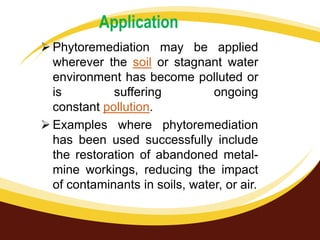 Application
 Phytoremediation may be applied
wherever the soil or stagnant water
environment has become polluted or
is
suffering
ongoing
constant pollution.
 Examples where phytoremediation
has been used successfully include
the restoration of abandoned metalmine workings, reducing the impact
of contaminants in soils, water, or air.

 