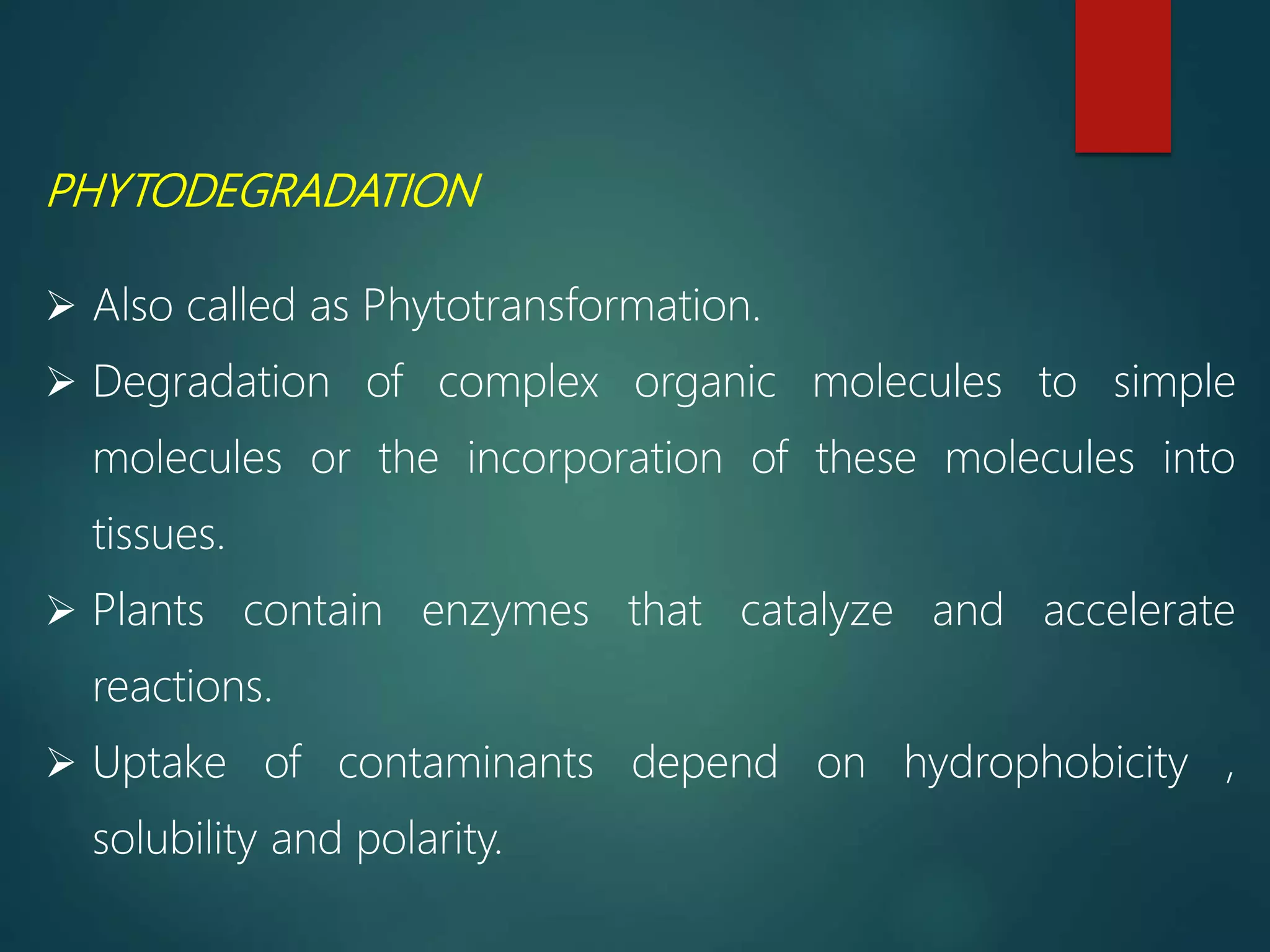 PHYTODEGRADATION
 Also called as Phytotransformation.
 Degradation of complex organic molecules to simple
molecules or the incorporation of these molecules into
tissues.
 Plants contain enzymes that catalyze and accelerate
reactions.
 Uptake of contaminants depend on hydrophobicity ,
solubility and polarity.
 
