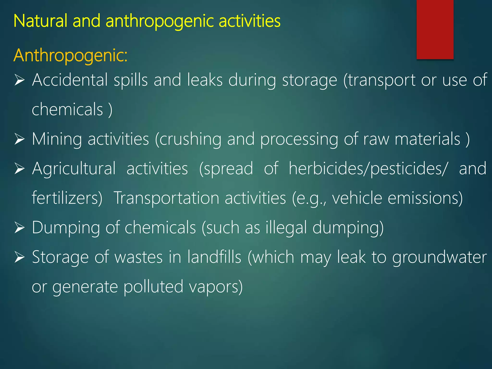 Natural and anthropogenic activities
Anthropogenic:
 Accidental spills and leaks during storage (transport or use of
chemicals )
 Mining activities (crushing and processing of raw materials )
 Agricultural activities (spread of herbicides/pesticides/ and
fertilizers) Transportation activities (e.g., vehicle emissions)
 Dumping of chemicals (such as illegal dumping)
 Storage of wastes in landfills (which may leak to groundwater
or generate polluted vapors)
 