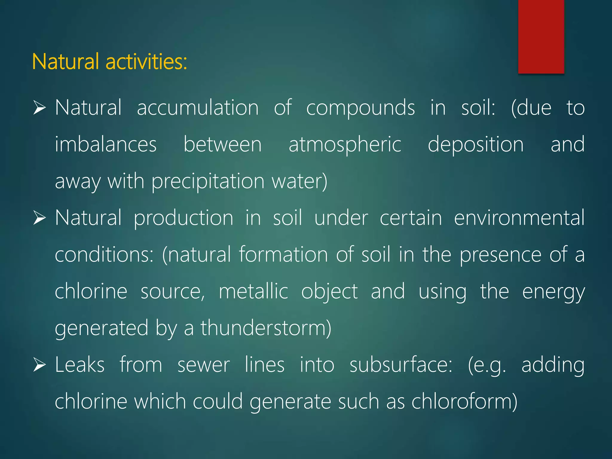 Natural activities:
 Natural accumulation of compounds in soil: (due to
imbalances between atmospheric deposition and
away with precipitation water)
 Natural production in soil under certain environmental
conditions: (natural formation of soil in the presence of a
chlorine source, metallic object and using the energy
generated by a thunderstorm)
 Leaks from sewer lines into subsurface: (e.g. adding
chlorine which could generate such as chloroform)
 