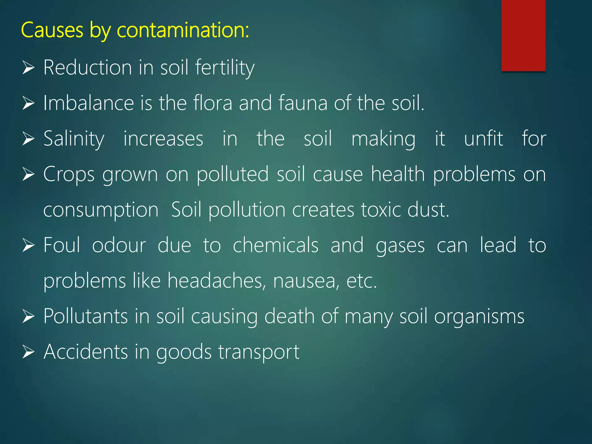 Causes by contamination:
 Reduction in soil fertility
 Imbalance is the flora and fauna of the soil.
 Salinity increases in the soil making it unfit for
 Crops grown on polluted soil cause health problems on
consumption Soil pollution creates toxic dust.
 Foul odour due to chemicals and gases can lead to
problems like headaches, nausea, etc.
 Pollutants in soil causing death of many soil organisms
 Accidents in goods transport
 