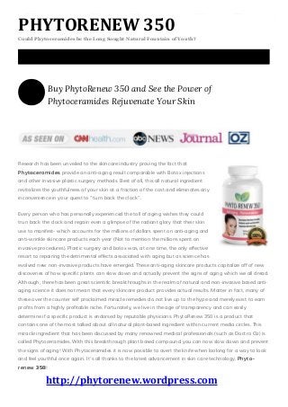 PHYTORENEW 350
Could Phytoceramides be the Long Sought Natural Fountain of Youth?
Buy PhytoRenew 350 and See the Power of
Phytoceramides Rejuvenate Your Skin
Research has been unveiled to the skincare industry proving the fact that
PPPhhhyyytttoooccceeerrraaammmiiidddeeesss provide an anti-aging result comparable with Botox injections
and other invasive plastic surgery methods. Best of all, this all natural ingredient
revitalizes the youthfulness of your skin at a fraction of the cost and eliminates any
inconvenience in your quest to “turn back the clock”.
Every person who has personally experienced the toll of aging wishes they could
trun back the clock and regain even a glimpse of the radiant glory that their skin
use to manifest- which accounts for the millions of dollars spent on anti-aging and
anti-wrinkle skincare products each year (Not to mention the millions spent on
invasive procedures). Plastic surgery and botox was, at one time, the only effective
resort to repairing the detrimental effects associated with aging but as science has
evolved new non-invasive products have emerged. These anti-aging skincare products capitalize off of new
discoveries of how specific plants can slow down and actually prevent the signs of aging which we all dread.
Although, there has been great scientific breakthroughs in the realm of natural and non-invasive based anti-
aging science it does not mean that every skincare product provides actual results. Matter in fact, many of
these over the counter self proclaimed miracle remedies do not live up to the hype and merely exist to earn
profits from a highly profitable niche. Fortunately, we live in the age of transparency and can easily
determine if a specific product is endorsed by reputable physicians. PhytoRenew 350 is a product that
contains one of the most talked about all natural plant-based ingredient within current media circles. This
miracle ingredient that has been discussed by many renowned medical professionals (such as Doctro Oz) is
called Phytoceramides. With this breakthrough plant based compound you can now slow down and prevent
the signs of aging! With Phytoceramides it is now possible to avert the knife when looking for a way to look
and feel youthful once again. It’s all thanks to the latest advancement in skin care technology, PPPhhhyyytttooo---
rrreeennneeewww 333555000!
http://phytorenew.wordpress.com
 