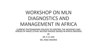 WORKSHOP ON MLN
DIAGNOSTICS AND
MANAGEMENT IN AFRICA
CURRENT PHYTOSANITARY POLICIES TO CONTROL THE INCIDENCE AND
SPREAD OF MAIZE LETHAL NECOSIS DISEASE (MLND) IN AFRICA (NIGERIA)
BY
DR. P. O. OJO
DG, NASC-NIGERIA
 
