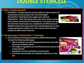 DOUBLE STEMCELL
❖ What is Double Stemcell?
❑ PHYTOCELL™ Double Stemcell contains different types of plant cell
combinations by Swiss phyto stem cell technologies -
PhytoCellTec™ MalusDomestica (apple stem cell) and
PhytoCellTec™ Solar Vitis (grape stem cell), and is further enriched
with nutrient-rich Acai berry and blueberry. It nourishes your skin
from the inner level to give you a significant and effective result.
DOUBLE stemcell also rejuvenates and activates body cells to raise
energy and improve vitality. It is a safe, natural and convenient
product for both women and men.
❖ The Advantages of PhytoCellTec™ Technology
❑ This innovative technology developed by Mibelle Biochemistry
includes the following advantages:
✓ Able to cultivate rare and endangered plant stem cells while
honoring the Mother Nature
✓ The supply of ingredients are not affected by the seasons and
market demand
✓ Ingredients are free of pollutions and chemicals
✓ A constant concentration of metabolite substances in stem
cell
 