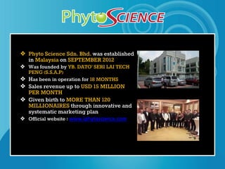 ❖ Phyto Science Sdn. Bhd. was established
in Malaysia on SEPTEMBER 2012
❖ Was founded by YB. DATO’ SERI LAI TECH
PENG (S.S.A.P)
❖ Has been in operation for 18 MONTHS
❖ Sales revenue up to USD 15 MILLION
PER MONTH
❖ Given birth to MORE THAN 120
MILLIONAIRES through innovative and
systematic marketing plan
❖ Official website : www.iphytoscience.com
 