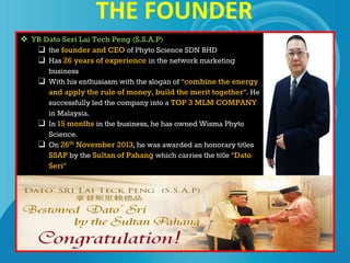 THE FOUNDER
❖ YB Dato Seri Lai Tech Peng (S.S.A.P)
❑ the founder and CEO of Phyto Science SDN BHD
❑ Has 26 years of experience in the network marketing
business
❑ With his enthusiasm with the slogan of “combine the energy
and apply the rule of money, build the merit together”. He
successfully led the company into a TOP 3 MLM COMPANY
in Malaysia.
❑ In 15 months in the business, he has owned Wisma Phyto
Science.
❑ On 26th November 2013, he was awarded an honorary titles
SSAP by the Sultan of Pahang which carries the title “Dato
Seri”
 