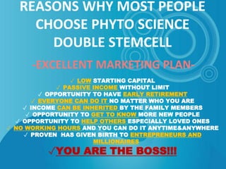 REASONS WHY MOST PEOPLE
CHOOSE PHYTO SCIENCE
DOUBLE STEMCELL
-EXCELLENT MARKETING PLAN-
✓ LOW STARTING CAPITAL
✓ PASSIVE INCOME WITHOUT LIMIT
✓ OPPORTUNITY TO HAVE EARLY RETIREMENT
✓ EVERYONE CAN DO IT NO MATTER WHO YOU ARE
✓ INCOME CAN BE INHERITED BY THE FAMILY MEMBERS
✓ OPPORTUNITY TO GET TO KNOW MORE NEW PEOPLE
✓ OPPORTUNITY TO HELP OTHERS ESPECIALLY LOVED ONES
✓ NO WORKING HOURS AND YOU CAN DO IT ANYTIME&ANYWHERE
✓ PROVEN HAS GIVEN BIRTH TO ENTREPRENEURS AND
MILLIONAIRES
✓YOU ARE THE BOSS!!!
 