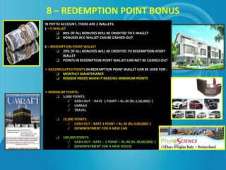 8 – REDEMPTION POINT BONUS
IN PHYTO ACCOUNT, THERE ARE 2 WALLETS:
1 – E-WALLET
❑ 80% OF ALL BONUSES WILL BE CREDITED TO E-WALLET
❑ BONUSES IN E-WALLET CAN BE CASHED-OUT
2 – REDEMPTION-POINT WALLET
❑ 20% OF ALL BONUSES WILL BE CREDITED TO REDEMPTION-POINT
WALLET
❑ POINTS IN REDEMPTION-POINT WALLET CAN NOT BE CASHED-OUT
➢ACCUMULATED POINTS IN REDEMPTION POINT WALLET CAN BE USED FOR :
❑ MONTHLY MAINTENANCE
❑ REDEEM PRIZES WHEN IT REACHES MINIMUM POINTS
➢MINIMUM POINTS:
❑ 5,000 POINTS:
✓ CASH OUT : RATE 1 POINT = Rs.30 (Rs.1,50,000/-)
✓ UMRAH
✓ TRAVEL
❑ 10,000 POINTS:
✓ CASH OUT : RATE 1 POINT = Rs.30 (Rs.3,00,000/-)
✓ DOWNPAYMENT FOR A NEW CAR
❑ 100,000 POINTS:
✓ CASH OUT : RATE – 1 POINT = Rs.30 (Rs.30,00,000/-)
✓ DOWNPAYMENT FOR A NEW HOUSE
 