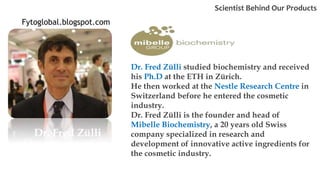 Dr. Fred Zülli
Dr. Fred Zülli studied biochemistry and received
his Ph.D at the ETH in Zürich.
He then worked at the Nestle Research Centre in
Switzerland before he entered the cosmetic
industry.
Dr. Fred Zülli is the founder and head of
Mibelle Biochemistry, a 20 years old Swiss
company specialized in research and
development of innovative active ingredients for
the cosmetic industry.
Scientist Behind Our Products
Fytoglobal.blogspot.com
 