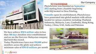 Elite Legacy
9 months upon its establishment, PhytoScience
have penetrated into global markets with offices
located in various countries including Thailand,
Indonesia, Malaysia, Laos, Cambodia, Hong Kong,
Turkey, China, UAE, India and Pakistan.
PhytoScience was founded on September
2012 starting from a humble beginning
with HQ located in Desa Petaling.
We have achieve RM 6 million sales in less
than 300 days duration since establishment
and we are the first ever Malaysian company
that hold this record.
Today PhytoScience have over 950,000 active
members across the globe and achieve
minimum sales of RM 45 millions per month
Our Company
923365008868
 