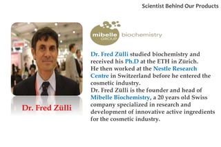 Dr. Fred Zülli
Dr. Fred Zülli studied biochemistry and
received his Ph.D at the ETH in Zürich.
He then worked at the Nestle Research
Centre in Switzerland before he entered the
cosmetic industry.
Dr. Fred Zülli is the founder and head of
Mibelle Biochemistry, a 20 years old Swiss
company specialized in research and
development of innovative active ingredients
for the cosmetic industry.
Scientist Behind Our Products
 