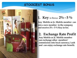 1. Key in Bonus 2% - 5 %
Any Mobile or Jr. Mobile member can
join a new member in the company
and receive 2% - 5 % Key in fee.
2. Exchange Rate Profit
Any Mobile or Jr. Mobile member
can exchange other members’
commission into local currency / cash
and can enjoy exchange rate benefit.
STOCKIEST BONUS
 