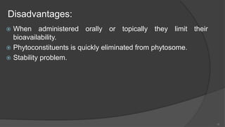 Disadvantages:
 When administered orally or topically they limit their
bioavailability.
 Phytoconstituents is quickly eliminated from phytosome.
 Stability problem.
10
 