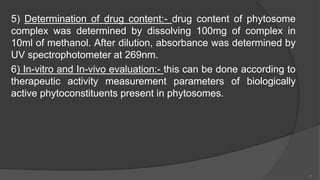 5) Determination of drug content:- drug content of phytosome
complex was determined by dissolving 100mg of complex in
10ml of methanol. After dilution, absorbance was determined by
UV spectrophotometer at 269nm.
6) In-vitro and In-vivo evaluation:- this can be done according to
therapeutic activity measurement parameters of biologically
active phytoconstituents present in phytosomes.
17
 