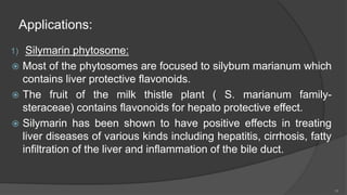 Applications:
1) Silymarin phytosome:
 Most of the phytosomes are focused to silybum marianum which
contains liver protective flavonoids.
 The fruit of the milk thistle plant ( S. marianum family-
steraceae) contains flavonoids for hepato protective effect.
 Silymarin has been shown to have positive effects in treating
liver diseases of various kinds including hepatitis, cirrhosis, fatty
infiltration of the liver and inflammation of the bile duct.
18
 