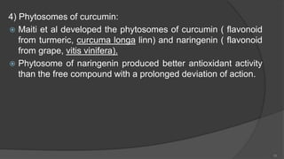 4) Phytosomes of curcumin:
 Maiti et al developed the phytosomes of curcumin ( flavonoid
from turmeric, curcuma longa linn) and naringenin ( flavonoid
from grape, vitis vinifera).
 Phytosome of naringenin produced better antioxidant activity
than the free compound with a prolonged deviation of action.
20
 