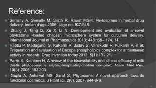 Reference:
 Semalty A, Semalty M, Singh R, Rawat MSM. Phytosomes in herbal drug
delivery. Indian drugs 2006; page no: 937-946.
 Zhang J, Tang Q, Xu X, Li N. Development and evaluation of a novel
phytosome -loaded chitosan microsphere system for curcumin delivery.
International Journal of Pharmaceutics 2013; 448:168– 174. 14.
 Habbu P, Madagundi S, Kulkarni R, Jadav S, Vanakudri R, Kulkarni V, et al.
Preparation and evaluation of Bacopa phospholipids complex for antiamnesic
activity in rodents. Drug invention today 2013; 5(1): 13 - 21.
 Parris K, Kathleen H, A review of the bioavailability and clinical efficacy of milk
thistle phytosome: a silybinphosphatidylcholine complex, Altern Med Rev,
10(3), 2005, 193-203.
 Gupta A, Ashawat MS, Saraf S, Phytosome: A novel approach towards
functional cosmetics, J Plant sci, 2(6), 2007, 644-649.
23
 
