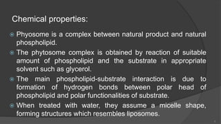 Chemical properties:
 Phyosome is a complex between natural product and natural
phospholipid.
 The phytosome complex is obtained by reaction of suitable
amount of phospholipid and the substrate in appropriate
solvent such as glycerol.
 The main phospholipid-substrate interaction is due to
formation of hydrogen bonds between polar head of
phospholipid and polar functionalities of substrate.
 When treated with water, they assume a micelle shape,
forming structures which resembles liposomes.
5
 