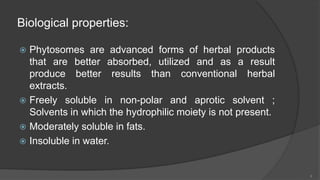 Biological properties:
 Phytosomes are advanced forms of herbal products
that are better absorbed, utilized and as a result
produce better results than conventional herbal
extracts.
 Freely soluble in non-polar and aprotic solvent ;
Solvents in which the hydrophilic moiety is not present.
 Moderately soluble in fats.
 Insoluble in water.
6
 