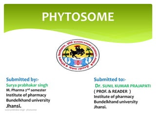 Submitted by:-
Surya prabhakar singh
M. Pharma 2nd semester
Institute of pharmacy
Bundelkhand university
Jhansi.
Submitted to:-
Dr. SUNIL KUMAR PRAJAPATI
( PROF. & READER )
Institute of pharmacy
Bundelkhand university
Jhansi.
PHYTOSOME
surya prabhakar singh - phytosome
 