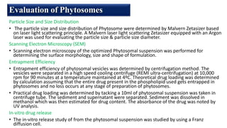 Particle Size and Size Distribution
• The particle size and size distribution of Phytosome were determined by Malvern Zetasizer based
on laser light scattering principle. A Malvern laser light scattering Zetasizer equipped with an Argon
laser was used for evaluating the particle size & particle size diameter.
Scanning Electron Microscopy (SEM)
• Scanning electron microscopy of the optimized Phytosomal suspension was performed for
determining the surface morphology, size and shape of formulation.
Entrapment Efficiency
• Entrapment efficiency of phytosomal vesicles was determined by centrifugation method. The
vesicles were separated in a high speed cooling centrifuge (REMI ultra-centrifugation) at 10,000
rpm for 90 minutes at a temperature maintained at 4ºC. Theoretical drug loading was determined
by calculation assuming that the entire drug present in the phospholipid used gets entrapped in
phytosomes and no loss occurs at any stage of preparation of phytosomes.
• Practical drug loading was determined by tacking a 10ml of phytosomal suspension was taken in
centrifuge tube. The sediment and supernatant were separated. Sediment was dissolved in
methanol which was then estimated for drug content. The absorbance of the drug was noted by
UV analysis.
In-vitro drug release
• The in-vitro release study of from the phytosomal suspension was studied by using a Franz
diffusion cell.
Evaluation of Phytosomes
 