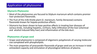 Silymarin Phytosome
• Most of the phytosomes are focused to Silybum marianum which contains premier
liver-protectant flavonoids.
• The fruit of the milk thistle plant (S. marianum, Family Steraceae) contains
flavonoids known for hepato-protective effects.
• Silymarin has been shown to have positive effects in treating liver diseases of
various kinds, including hepatitis, cirrhosis, fatty infiltration of the liver (chemical
and alcohol induced fatty liver) and inflammation of the bile duct.
Phytosomes of grape seed
• Grape seed phytosome is composed of oligomeric polyphenols of varying molecular
size complexed with phospholipids.
• The main properties of procyanidin flavonoids of grape seed are an increase in total
antioxidant capacity and stimulation of physiological defences of plasma.
Application of phytosome
 