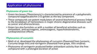 Phytosome of green tea
• Green tea leaves (Theasinensis) is characterized by presence of a polyphenolic
compound epigallocatechin 3-O-gallate as the key component.
• These compounds are potent modulators of several biochemical process linked
to the breakdown of homeostasis in major chronic-degenerative diseases such
as cancer and atherosclerosis.
• Green tea also furnishes us with a number of beneficial activities such as
antioxidant, anticarcinogenic, antimutagenic, hypocholesterolemic,
cardioprotective effects.
Phytosomes of curcumin
• Maiti et al. developed the phytosomes of curcumin (flavonoid from turmeric,
Curcuma longa linn) and naringenin (flavonoid from grape, Vitis vinifera).
• Phytosome of naringenin produced better antioxidant activity than the free
compound with a prolonged duration of action
Application of phytosome
 