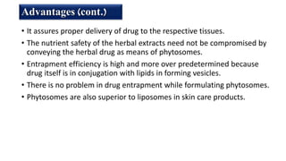 • It assures proper delivery of drug to the respective tissues.
• The nutrient safety of the herbal extracts need not be compromised by
conveying the herbal drug as means of phytosomes.
• Entrapment efficiency is high and more over predetermined because
drug itself is in conjugation with lipids in forming vesicles.
• There is no problem in drug entrapment while formulating phytosomes.
• Phytosomes are also superior to liposomes in skin care products.
Advantages (cont.)
 